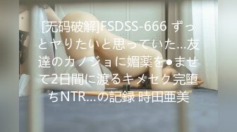 [无码破解]FSDSS-666 ずっとヤりたいと思っていた…友達のカノジョに媚薬を●ませて2日間に渡るキメセク完堕ちNTR…の記録 時田亜美