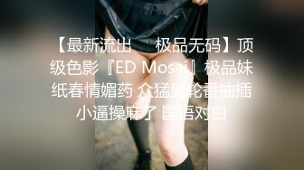 【最新流出❤️极品无码】顶级色影『ED Mosai』极品妹纸春情媚药 众猛男轮番抽插小逼操麻了 国语对白