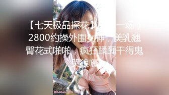 【七天极品探花】（第一场）2800约操外围女神，美乳翘臀花式啪啪，疯狂蹂躏干得鬼哭狼嚎