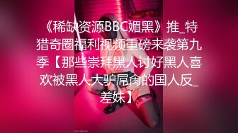 《稀缺资源BBC媚黑》推_特猎奇圈福利视频重磅来袭第九季【那些崇拜黑人讨好黑人喜欢被黑人大驴屌肏的国人反_差妹】