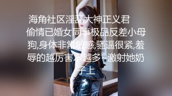 海角社区淫乱大神正义君❤️偷情已婚女同事极品反差小母狗,身体非常敏感,骚逼很紧,羞辱的越厉害水越多~激射她奶子上