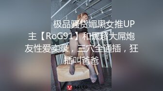 ⚫️⚫️极品骚货媚黑女推UP主【RoG91】和黑超大屌炮友性爱实录，三穴全通插，狂插叫爸爸