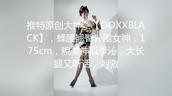 推特原创大神，【OOXXBLACK】，蜂腰翘臀外围女神，175cm，貌美神似李沁，大长腿又听话，刺激