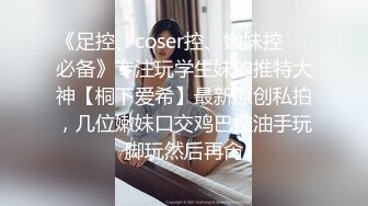 《足控、coser控、嫩妹控❤️必备》专注玩学生妹的推特大神【桐下爱希】最新原创私拍，几位嫩妹口交鸡巴推油手玩脚玩然后再肏