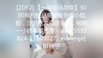 [2DF2] 【一屌极品寻欢】3000网约极品高颜值外围小姐姐，沙发抠穴观音坐莲，啪啪一小时不能虚度 - soav(5591824-11103027)_evMerge[BT种子