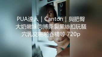 PUA達人｜Canton｜與肥臀大奶嫩妹肉搏撕裂黑絲扣玩騷穴乳交啪啪吞精等 720p