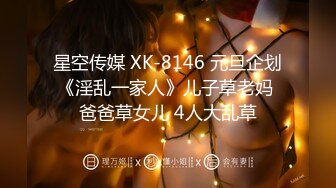 星空传媒 XK-8146 元旦企划《淫乱一家人》儿子草老妈 爸爸草女儿 4人大乱草