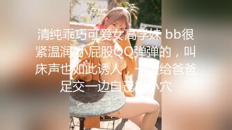 清纯乖巧可爱女高学妹 bb很紧温润 小屁股QQ弹弹的，叫床声也如此诱人，一边给爸爸足交一边自己摸小穴