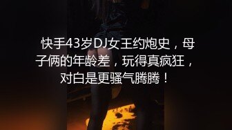  快手43岁DJ女王约炮史，母子俩的年龄差，玩得真疯狂，对白是更骚气腾腾！