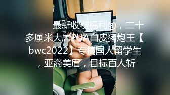 ⚫️⚫️最新收费福利③，二十多厘米大屌PUA白皮猪炮王【bwc2022】专搞国人留学生，亚裔美眉，目标百人斩