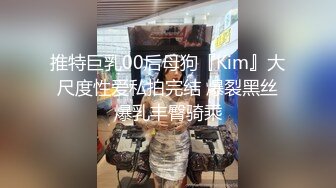 推特巨乳00后母狗『Kim』大尺度性爱私拍完结 爆裂黑丝爆乳丰臀骑乘