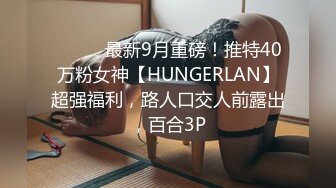 ⚫️⚫️最新9月重磅！推特40万粉女神【HUNGERLAN】超强福利，路人口交人前露出，百合3P