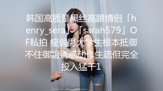 韩国高质量黑丝高跟情侣「henry_sera」「sarah579」OF私拍 瘦弱男大学生根本抵御不住御姐诱惑动作生疏但完全投入猛干1