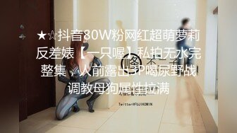 ★☆抖音80W粉网红超萌萝莉反差婊【一只喔】私拍无水完整集，人前露出3P喝尿野战调教母狗属性拉满