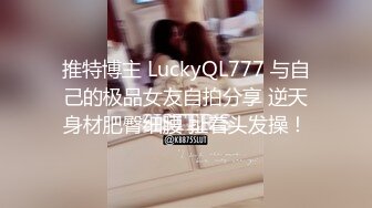 推特博主 LuckyQL777 与自己的极品女友自拍分享 逆天身材肥臀细腰 扯着头发操！