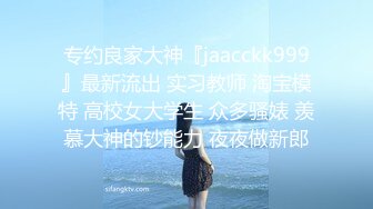 专约良家大神『jaacckk999』最新流出 实习教师 淘宝模特 高校女大学生 众多骚婊 羡慕大神的钞能力 夜夜做新郎