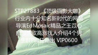 STP27883 《顶级摄影大咖》行业内十分知名新时代的网黄导演EdMosaic精品之王苡心自慰情欲高涨找人介绍4个男生群P疯狂输出 VIP0600