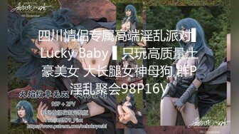 四川情侣专属高端淫乱派对▌Lucky Baby ▌只玩高质量土豪美女 大长腿女神母狗 群P淫乱聚会98P16V